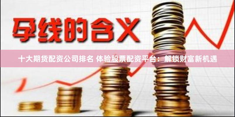 十大期货配资公司排名 体验股票配资平台：解锁财富新机遇