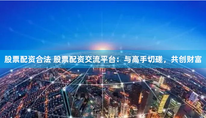 股票配资合法 股票配资交流平台：与高手切磋，共创财富