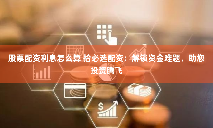 股票配资利息怎么算 拾必选配资：解锁资金难题，助您投资腾飞