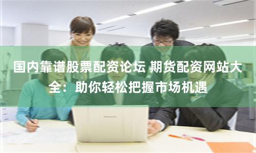 国内靠谱股票配资论坛 期货配资网站大全：助你轻松把握市场机遇