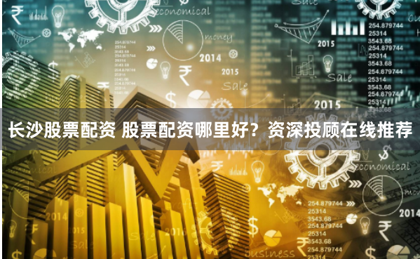 长沙股票配资 股票配资哪里好？资深投顾在线推荐