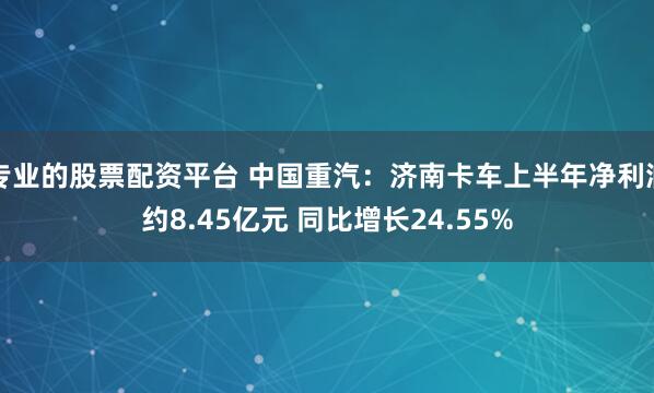 专业的股票配资平台 中国重汽：济南卡车上半年净利润约8.45亿元 同比增长24.55%