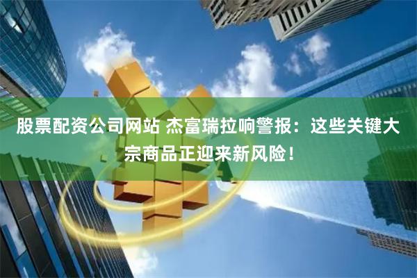 股票配资公司网站 杰富瑞拉响警报：这些关键大宗商品正迎来新风险！