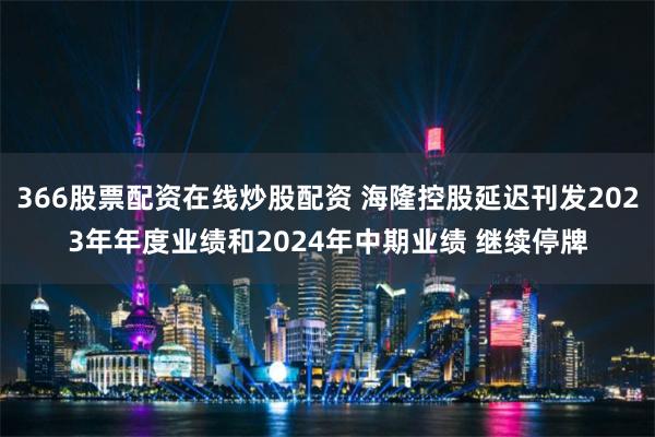366股票配资在线炒股配资 海隆控股延迟刊发2023年年度业绩和2024年中期业绩 继续停牌