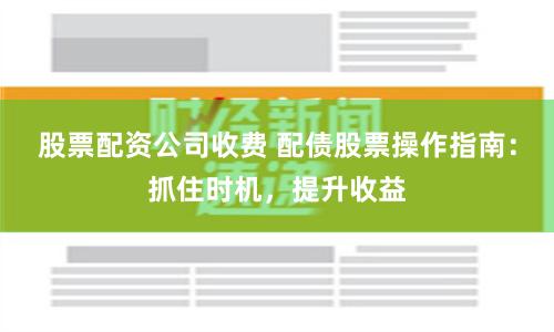 股票配资公司收费 配债股票操作指南：抓住时机，提升收益