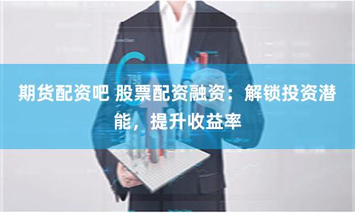 期货配资吧 股票配资融资：解锁投资潜能，提升收益率