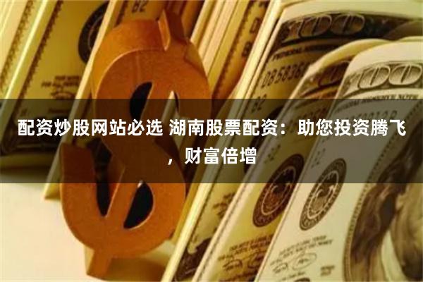 配资炒股网站必选 湖南股票配资：助您投资腾飞，财富倍增