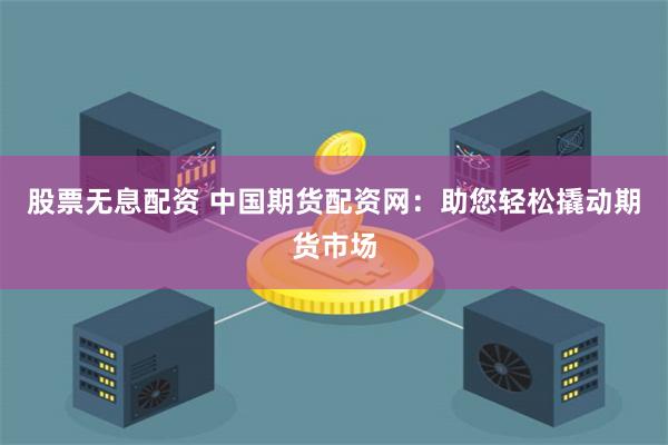 股票无息配资 中国期货配资网：助您轻松撬动期货市场