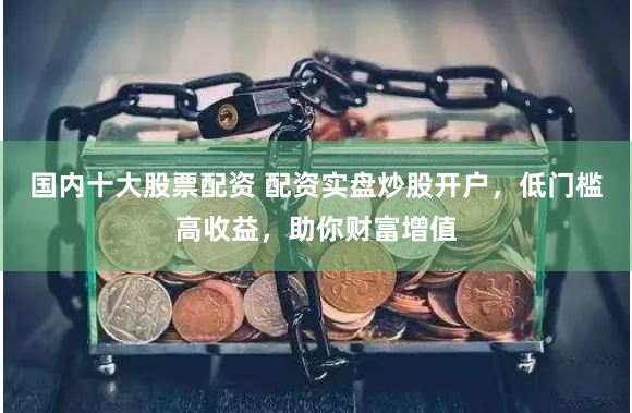 国内十大股票配资 配资实盘炒股开户,低门槛高收益,助你财富增值