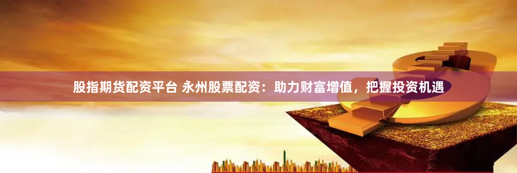 股指期货配资平台 永州股票配资:助力财富增值,把握投资机遇