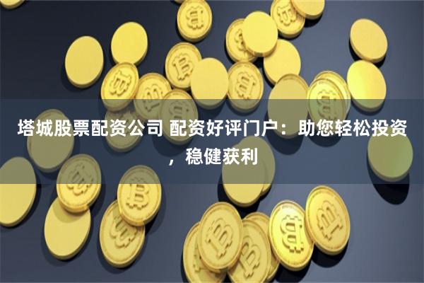 塔城股票配资公司 配资好评门户：助您轻松投资，稳健获利