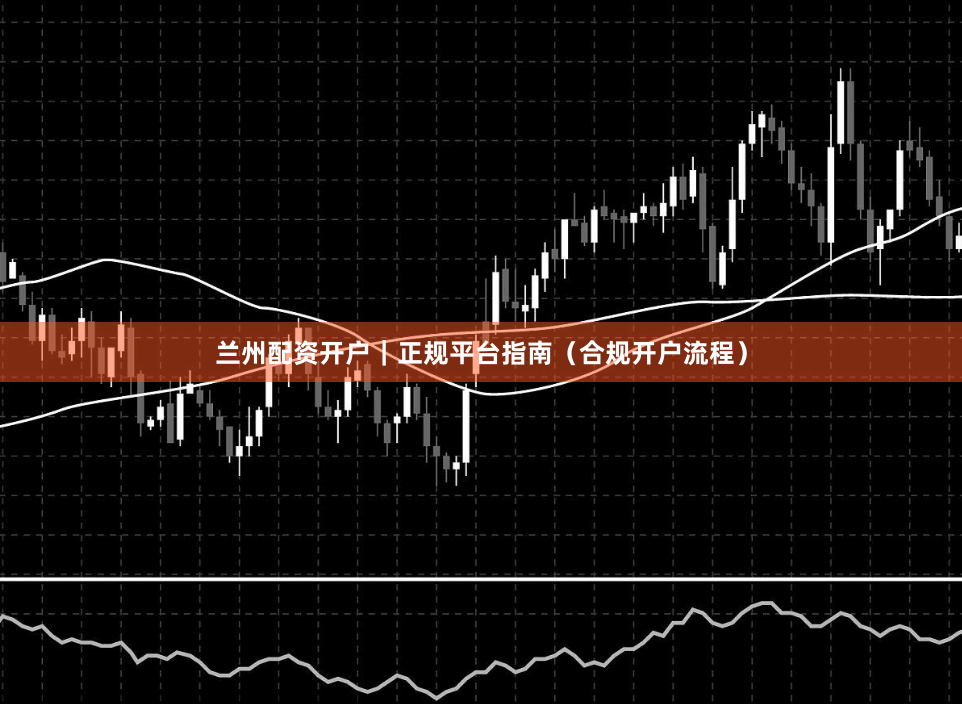 兰州配资开户｜正规平台指南（合规开户流程）